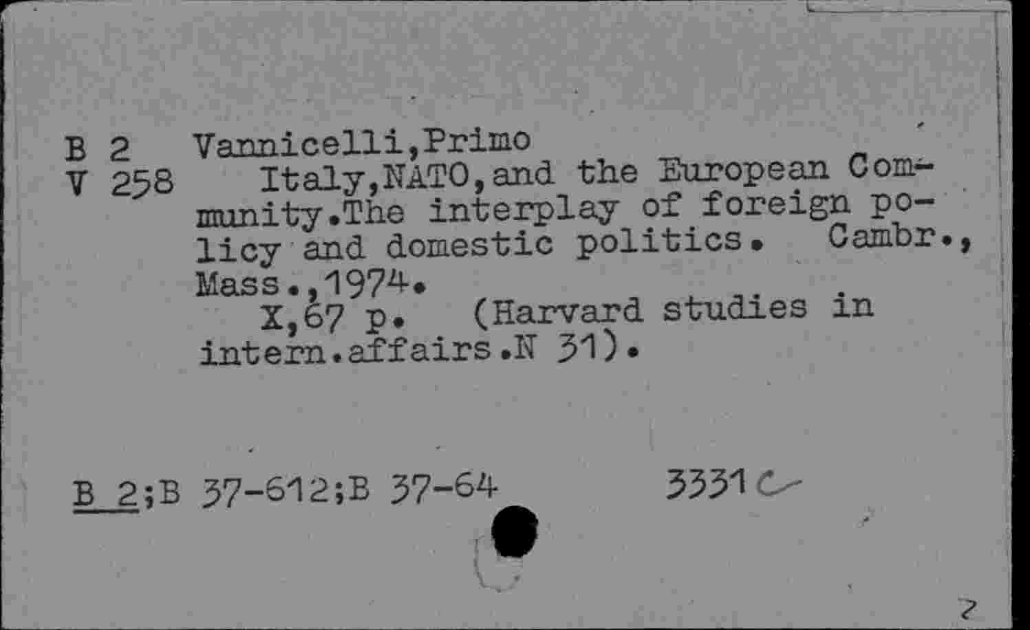 ﻿B 2	Vami ce 11 i, Primo
V 258 Italy,NATO, and the European Community .The interplay of foreign policy and domestic politics. Cambr., Mass.,1974.
X,67 p. (Harvard studies in intern.affairs.N 31).
B 2;B
37-612;B 37-64
33310